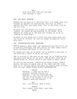 MAN 1
Does this look like the suitcase
that belongs to you?
EXT. CAR PARK. MORNING
STEVIE has his back to a red brick wall, his cheap grey suit
brushes up against the hard bricks. His suit is loose
against his tall and lanky body. This is the first time we
see his face.
He goes into his pocket for a pack of cigarettes and a
lighter. He lights up and breathes in the smoke, as he
exhales he looks up at the grey sky (almost as if he is
looking for some hope).
He gets out his phone for a while and then walks back into
the block of offices. He runs his hands through his curly
dark hair.
INT. INTERROGATION ROOM. MORNINNG
STEVIE enters a grey room, the appearance and feel of it all
is mentally draining. The main source of light comes from a
harsh rectangle LED panel on the ceiling.
He scuffs his feet as he walks. He is holding a biro pen in
one hand and a sheet of A4 in the other.
ROB is sitting at the back of the room. He is fiddling with
his gold rolex watch out of nerve. ROB quickly looks up as
STEVIE walks in. Stevie walks in and looks at ROB's watch.
He sits up and watches STEVIE as he walks closer. STEVIE
places the piece of paper down on the table and ROB looks
down at it. At the top of the sheet is clearly says in black
bold writing: HUMAN RIGHTS WITHIN INTERROGATION.
STEVIE
Morning.. I hope you've had a
pleasant morning (raises his
eyebrow). I am the Investigating
Officer on this case so let's just
say you'll be seeing a lot of me
(doesn't make eye contact).
ROB
Yes.. urm morning. What's this?
STEVIE
Your rights. Read them, love them,
(MORE)
 