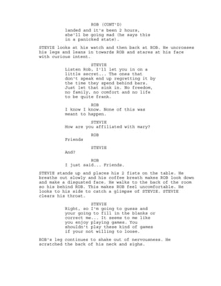 landed and it's been 2 hours,
ROB (CONT'D)
she'll be going mad (he says this
in a panicked state).
STEVIE looks at his watch and then back at ROB. He uncrosses
his legs and leans in towards ROB and stares at his face
with curious intent.
STEVIE
Listen Rob, I'll let you in on a
little secret... The ones that
don't speak end up regretting it by
the time they spend behind bars.
Just let that sink in. No freedom,
no family, no comfort and no life
to be quite frank.
ROB
I know I know. None of this was
meant to happen.
STEVIE
How are you affiliated with mary?
ROB
Friends
STEVIE
And?
ROB
I just said... Friends.
STEVIE stands up and places his 2 fists on the table. He
breaths out slowly and his coffee breath makes ROB look down
and make a disgusted face. He walks to the back of the room
so his behind ROB. This makes ROB feel uncomfortable. He
looks to his side to catch a glimpse of STEVIE. STEVIE
clears his throat.
STEVIE
Right, so I'm going to guess and
your going to fill in the blanks or
correct me... It seems to me like
you enjoy playing games. You
shouldn't play these kind of games
if your not willing to loose.
ROB's leg continues to shake out of nervousness. He
scratched the back of his neck and sighs.
 