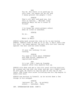 ROB
Try me. But there is no good guy in
this room. You wanna rat me out and
I wanna protect the people I love.
STEVIE
That's all well and good son, but
this is reality... Welcome (long
pause)So Mary? An ex? A lover? A
friend?
ROB
I've known her since primary school
when we lived in Lewisham.
STEVIE
Go on..
ROB
Where is Mary?
STEVIE walks back around the room so he is now facing
STEVIE. STEVIE looks at ROB as if to say 'I don't have time
for this.' He leans against the wall with his foot resting
against the wall and his arms folded.
ROB
If your not talking I'm not
talking.
STEVIE
You need to think about YOURSELF
and YOUR future (emphasis on
capitalised words).
ROB
It's not like I have my freedom
anymore after this massive fuck up.
STEVIE sits down and get's into his usual sitting position.
He crosses one leg over the other and get out a small black
A6 note pad. He starts to tap his pen on the leg of the
table, ROB finds this noise irritating and his leg begins to
shake even more.
STEVIE now mutters to himself, as he writes down a few
things in his notepad.
STEVIE
(mutters) ok.. ok.. so primary
school... Lewisham.. Mary.
INT. INTERROGATION ROOM. CONT'D
 