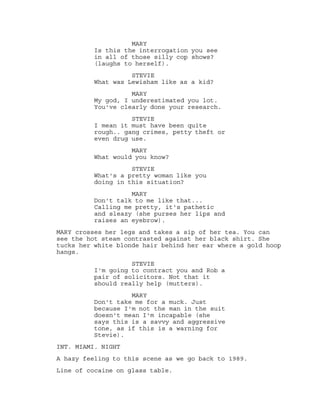 MARY
Is this the interrogation you see
in all of those silly cop shows?
(laughs to herself).
STEVIE
What was Lewisham like as a kid?
MARY
My god, I underestimated you lot.
You've clearly done your research.
STEVIE
I mean it must have been quite
rough.. gang crimes, petty theft or
even drug use.
MARY
What would you know?
STEVIE
What's a pretty woman like you
doing in this situation?
MARY
Don't talk to me like that...
Calling me pretty, it's pathetic
and sleazy (she purses her lips and
raises an eyebrow).
MARY crosses her legs and takes a sip of her tea. You can
see the hot steam contrasted against her black shirt. She
tucks her white blonde hair behind her ear where a gold hoop
hangs.
STEVIE
I'm going to contract you and Rob a
pair of solicitors. Not that it
should really help (mutters).
MARY
Don't take me for a muck. Just
because I'm not the man in the suit
doesn't mean I'm incapable (she
says this is a savvy and aggressive
tone, as if this is a warning for
Stevie).
INT. MIAMI. NIGHT
A hazy feeling to this scene as we go back to 1989.
Line of cocaine on glass table.
 