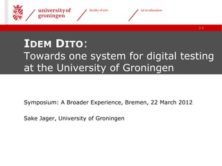faculty of arts   ict in education




                                                           | 1




IDEM DITO:
Towards one system for digital testing
at the University of Groningen


Symposium: A Broader Experience, Bremen, 22 March 2012

Sake Jager, University of Groningen
 