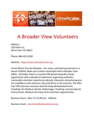 A Broader View Volunteers
Address:
236 Glenn Ln,
Elkins Park, PA 19027
Phone: 866-423-3258
Website: https://www.abroaderview.org
Travel Where You Are Needed… For many, volunteering overseas is a
dream fulfilled. Make your travels meaningful with A Broader View
(ABV). A Broader View is a trusted USA based nonprofit charity
organization with a decade of experience organizing authentic,
memorable volunteer experiences abroad. Volunteer abroad programs
are available in Latin America, Asia and Africa in 26 countries. We offer
over 245 overseas voluntary work & study abroad placements
including: Pre Medical, Dental, Orphanages, Teaching, Conservation &
Environment, Medical and many more volunteer opportunities.
Business hours: Mon- Fri-11:00 am - 4:00 pm
Business Email: volunteers@abroaderview.org
 