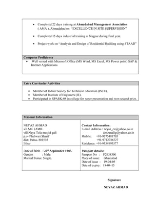 •   Completed 22 days training at Ahmedabad Management Association
           ( AMA ), Ahmadabad on “EXCELLENCE IN SITE SUPERVISION”

       •   Completed 15 days industrial training at Nagpur during final year.

       •   Project work on “Analysis and Design of Residential Building using STAAD”



Computer Proficiency
 • Well versed with Microsoft Office (MS Word, MS Excel, MS Power point) SAP &
    Internet Applications




Extra Curricular Activities

   •   Member of Indian Society for Technical Education (ISTE).
   •   Member of Institute of Engineers (IE).
   •   Participated in SPARK-08 in college for paper presentation and won second prize.




Personal Information

NEYAZ AHMAD                                  Contact Information:
s/o Md. JAMIL                                E-mail Address : neyaz_ce@yahoo.co.in
vill:Naya Tola masjid gali                                   denzenalig@yahoo.co.in
p.o- Phulwari Sharif                         Mobile:    +91-9375481705
dist: Patna- 801505                                     +91-9712786727
Bihar                                        Residence: +91-9334993577

Date of Birth : 20th September 1983.         Passport details:
Gender         : Male.                       Passport No : F2938300
Marital Status: Single.                      Place of issue: Ghaziabad
                                             Date of issue : 19-04-05
                                             Date of expiry: 18-04-15



                                                                  Signature

                                                               NEYAZ AHMAD
 