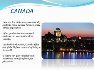 CANADA 
Here are few of the many reasons why 
students chose Canada for their study 
abroad experience. 
•After graduation International 
students can work and settle in 
Canada. 
•As the United Nation, Canada offers 
one of the highest standard of living in 
the world. 
•Student can gain valuable work 
experience through off campus 
placement. 
 