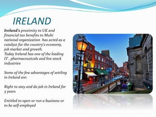 IRELAND 
Ireland's proximity to UK and 
financial tax benefits to Multi 
national organization has acted as a 
catalyst for the country's economy, 
job market and growth. 
Today Ireland has one of the leading 
IT , pharmaceuticals and live stock 
industries 
Some of the few advantages of settling 
in Ireland are: 
Right to stay and do job in Ireland for 
5 years 
Entitled to open or run a business or 
to be self-employed 
 