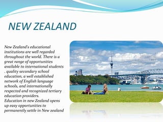 NEW ZEALAND 
New Zealand's educational 
institutions are well regarded 
throughout the world. There is a 
great range of opportunities 
available to international students 
. quality secondary school 
education, a well established 
network of English language 
schools, and internationally 
respected and recognized tertiary 
education providers. 
Education in new Zealand opens 
up easy opportunities to 
permanently settle in New zealand 
 