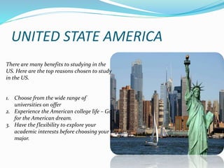 UNITED STATE AMERICA 
There are many benefits to studying in the 
US. Here are the top reasons chosen to study 
in the US. 
1. Choose from the wide range of 
universities on offer 
2. Experience the American college life – Go 
for the American dream. 
3. Have the flexibility to explore your 
academic interests before choosing your 
major. 
 