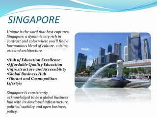 SINGAPORE 
Unique is the word that best captures 
Singapore, a dynamic city rich in 
contrast and color where you'll find a 
harmonious blend of culture, cuisine, 
arts and architecture. 
•Hub of Education Excellence 
•Affordable Quality Education 
•Infrastructure and Accessibility 
•Global Business Hub 
•Vibrant and Cosmopolitan 
Lifestyle 
Singapore is consistently 
acknowledged to be a global business 
hub with its developed infrastructure, 
political stability and open business 
policy. 
 