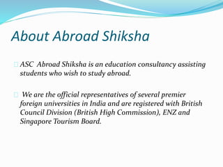About Abroad Shiksha 
ASC Abroad Shiksha is an education consultancy assisting 
students who wish to study abroad. 
We are the official representatives of several premier 
foreign universities in India and are registered with British 
Council Division (British High Commission), ENZ and 
Singapore Tourism Board. 
 