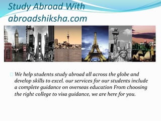 Study Abroad With 
abroadshiksha.com 
We help students study abroad all across the globe and 
develop skills to excel. our services for our students include 
a complete guidance on overseas education From choosing 
the right college to visa guidance, we are here for you. 
 