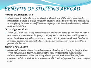 BENEFITS OF STUDYING ABROAD 
Hone Your Language Skills- 
Chances are if you’re planning on studying abroad, one of the major draws is the 
opportunity to study a foreign language. Studying abroad grants you the opportunity 
to completely immerse yourself in a new language, and there is no better way to learn 
than to dive right in. 
Career Opportunities- 
When you finish your study abroad program and return home, you will return with a 
new perspective on culture, language skills, a great education, and a willingness to 
learn. Needless to say, all of these are very attractive to future employers. Further on 
average a person who has studied abroad on an average earns 3 times more than a 
person who has not. 
Take in a New Culture- 
Many students who choose to study abroad are leaving their home for the first time. 
When they arrive in their new host country, they are fascinated by the distinct 
cultural perspectives. When you study abroad you will find incredible new foods, 
customs, traditions, and social atmospheres which will help you to better your peoples 
skills 
 