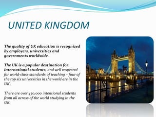 UNITED KINGDOM 
The quality of UK education is recognized 
by employers, universities and 
governments worldwide. 
The UK is a popular destination for 
international students, and well respected 
for world-class standards of teaching – four of 
the top six universities in the world are in the 
UK . 
There are over 450,000 intentional students 
from all across of the world studying in the 
UK. 
 