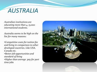 AUSTRALIA 
Australian institutions are 
educating more than 4, 15,000 
international students. 
Australia seems to be high on the 
list for many reasons: 
•Competitive costs for tuition fee 
and living in comparison to other 
developed countries. Like USA, 
Canada etc. 
•Better job opportunities and 
standard of living 
•Higher than average pay for part 
time jobs 
 