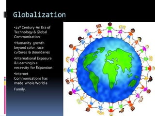 Globalization
•21st Century-An Era of
Technology & Global
Communication
•Humanity growth
beyond color ,race
cultures & Boundaries
•International Exposure
& Learning is a
necessity for Expansion
•Internet
Communications has
made whole World a
Family.
 