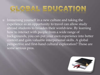  Immersing yourself in a new culture and taking the
experience as an opportunity to travel can allow study
abroad students to broaden their worldview. By learning
how to interact with people from a wide range of
backgrounds, you can put your own experience into better
context and gain valuable interpersonal skills. A global
perspective and first-hand cultural exploration? Those are
some serious pros.
 