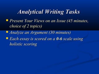 Analytical Writing Tasks 
   Present Your Views on an Issue (45 minutes,
    choice of 2 topics)
   Analyze an Argument (30 minutes)
   Each essay is scored on a 0-6 scale using
    holistic scoring
 