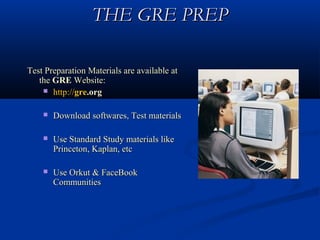 THE GRE PREP

Test Preparation Materials are available at
   the GRE Website:
     http://gre.org


       Download softwares, Test materials

       Use Standard Study materials like
        Princeton, Kaplan, etc

       Use Orkut & FaceBook
        Communities
 