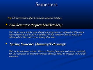 Semesters

    Top US universities offer two main semester intakes:

    Fall Semester (September/October):
     This is the main intake and almost all programs are offered at this times.
     More financial aid is also available for this semester and as funds are
     allocated for the entire year during this time.

     Spring Semester (January/February):
     This is the mid-year intake. There is limited financial assistance available
     for this semester as most universities allocate funds to projects in the Fall
     semester.
 