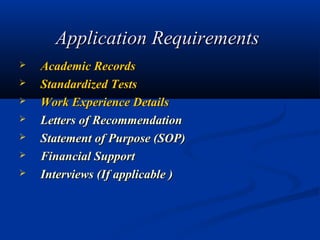 Application Requirements
   Academic Records 
   Standardized Tests 
   Work Experience Details 
   Letters of Recommendation 
   Statement of Purpose (SOP) 
   Financial Support 
   Interviews (If applicable )
 