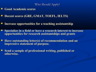 Who Should Apply?
   Good Academic scores
   Decent scores (GRE, GMAT, TOEFL, IELTS)

   Increase opportunities for a teaching assistantship
   Specialize in a field or have a research interest to increase
    opportunities for research assistantships and grants
   Have outstanding letter(s) of recommendation and an
    impressive statement of purpose.
   Send a sample of professional writing, published or
    otherwise.
 