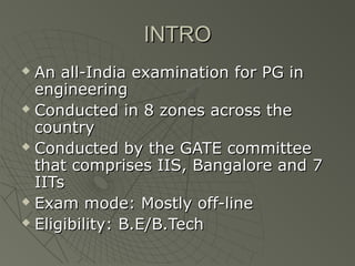 INTRO
 An all-India examination for PG in
  engineering
 Conducted in 8 zones across the

  country
 Conducted by the GATE committee

  that comprises IIS, Bangalore and 7
  IITs
 Exam mode: Mostly off-line

 Eligibility: B.E/B.Tech
 