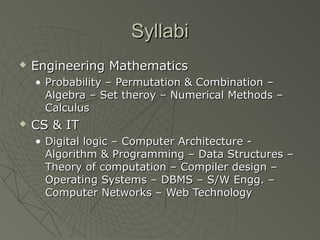 Syllabi
   Engineering Mathematics
    • Probability – Permutation & Combination –
      Algebra – Set theroy – Numerical Methods –
      Calculus
   CS & IT
    • Digital logic – Computer Architecture -
      Algorithm & Programming – Data Structures –
      Theory of computation – Compiler design –
      Operating Systems – DBMS – S/W Engg. –
      Computer Networks – Web Technology
 