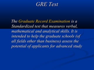 GRE Test

The Graduate Record Examination is a
Standardized test that measures verbal,
mathematical and analytical skills. It is
intended to help the graduate schools (of
all fields other than business) assess the
potential of applicants for advanced study
 