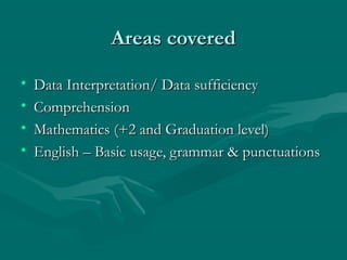 Areas covered

•   Data Interpretation/ Data sufficiency
•   Comprehension
•   Mathematics (+2 and Graduation level)
•   English – Basic usage, grammar & punctuations
 