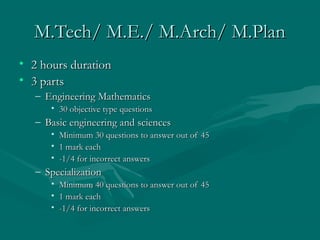 M.Tech/ M.E./ M.Arch/ M.Plan
• 2 hours duration
• 3 parts
   – Engineering Mathematics
      • 30 objective type questions
   – Basic engineering and sciences
      •   Minimum 30 questions to answer out of 45
      •   1 mark each
      •   -1/4 for incorrect answers
   – Specialization
      • Minimum 40 questions to answer out of 45
      • 1 mark each
      • -1/4 for incorrect answers
 