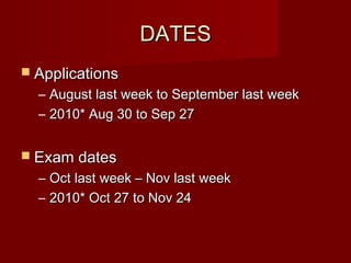 DATES
 Applications
  –   August last week to September last week
  –   2010* Aug 30 to Sep 27


 Exam dates
  –   Oct last week – Nov last week
  –   2010* Oct 27 to Nov 24
 
