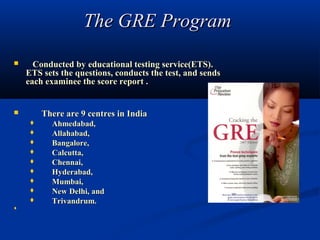The GRE Program 
       Conducted by educational testing service(ETS).
      ETS sets the questions, conducts the test, and sends
      each examinee the score report .


             There are 9 centres in India
               Ahmedabad,
               Allahabad,
               Bangalore,
               Calcutta,
               Chennai,
               Hyderabad,
               Mumbai,
               New Delhi, and
               Trivandrum.
          
   
 