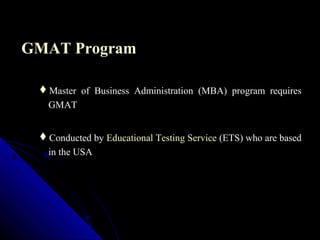 GMAT Program

 Master of Business Administration (MBA) program requires
  GMAT


 Conducted by Educational Testing Service (ETS) who are based
   in the USA
 