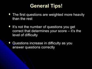 General Tips!
   The first questions are weighted more heavily
    than the rest

   It’s not the number of questions you get
    correct that determines your score – it’s the
    level of difficulty

   Questions increase in difficulty as you
    answer questions correctly
 