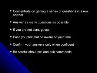  Concentrate    on getting a series of questions in a row
  correct

 Answer     as many questions as possible

 If   you are not sure, guess!

 Pace    yourself, but be aware of your time

 Confirm    your answers only when confident

 Be    careful about exit and quit commands
 
