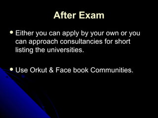 After Exam
 Either you can apply by your own or you
 can approach consultancies for short
 listing the universities.

 Use   Orkut & Face book Communities.
 