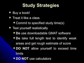 Study Strategies
   Buy a book!
   Treat it like a class
     Commit   to specified study time(s)
   Test yourself realistically
     Do   use downloadable GMAT software
     Do   take full length test to identify weak
      areas and get rough estimate of score
     DO   NOT allow yourself to exceed time
      limits
     DO   NOT use calculators
 