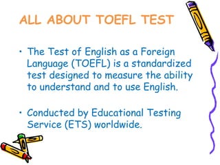 ALL ABOUT TOEFL TEST

• The Test of English as a Foreign
  Language (TOEFL) is a standardized
  test designed to measure the ability
  to understand and to use English.

• Conducted by Educational Testing
  Service (ETS) worldwide.
 