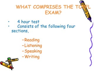 WHAT COMPRISES THE TOEFL
              EXAM?
•      4 hour test
•      Consists of the following four
    sections,

         – Reading
         – Listening
         – Speaking
         – Writing
 