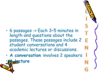 • 6 passages -> Each 3–5 minutes in
  length and questions about the
  passages. These passages include 2
  student conversations and 4
  academic lectures or discussions.
• A conversation involves 2 speakers
• A lecture
 