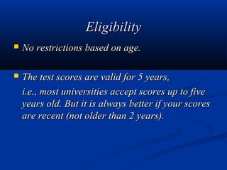 Eligibility
   No restrictions based on age.

   The test scores are valid for 5 years,
    i.e., most universities accept scores up to five
    years old. But it is always better if your scores
    are recent (not older than 2 years).
 