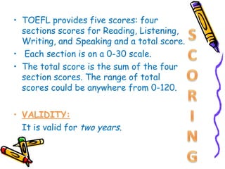 • TOEFL provides five scores: four
  sections scores for Reading, Listening,
  Writing, and Speaking and a total score.
• Each section is on a 0-30 scale.
• The total score is the sum of the four
  section scores. The range of total
  scores could be anywhere from 0-120.


• VALIDITY:
  It is valid for two years.
 
