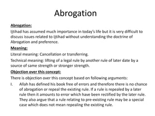 Abrogation
Abrogation:
Ijtihad has assumed much importance in today’s life but it is very difficult to
discuss issues related to Ijtihad without understanding the doctrine of
Abrogation and preference.
Meaning:
Literal meaning: Cancellation or transferring.
Technical meaning: lifting of a legal rule by another rule of later date by a
source of same strength or stronger strength.
Objection over this concept:
There is objection over this concept based on following arguments:
I. Allah has defined his book free of errors and therefore there is no chance
of abrogation or repeal the existing rule. If a rule is repealed by a later
rule then it amounts to error which have been rectified by the later rule.
They also argue that a rule relating to pre-existing rule may be a special
case which does not mean repealing the existing rule.
 