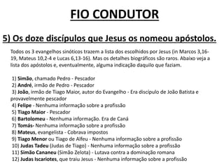 Todos os 3 evangelhos sinóticos trazem a lista dos escolhidos por Jesus (in Marcos 3,16-
19, Mateus 10,2-4 e Lucas 6,13-16). Mas os detalhes biográficos são raros. Abaixo veja a
lista dos apóstolos e, eventualmente, alguma indicação daquilo que faziam.
1) Simão, chamado Pedro - Pescador
2) André, irmão de Pedro - Pescador
3) João, irmão de Tiago Maior, autor do Evangelho - Era discípulo de João Batista e
provavelmente pescador
4) Felipe - Nenhuma informação sobre a profissão
5) Tiago Maior - Pescador
6) Bartolomeu - Nenhuma informação. Era de Caná
7) Tomás- Nenhuma informação sobre a profissão
8) Mateus, evangelista - Cobrava impostos
9) Tiago Menor ou Tiago de Alfeu - Nenhuma informação sobre a profissão
10) Judas Tadeu (Judas de Tiago) - Nenhuma informação sobre a profissão
11) Simão Cananeu (Simão Zelota) - Lutava contra a dominação romana
12) Judas Iscariotes, que traiu Jesus - Nenhuma informação sobre a profissão
5) Os doze discípulos que Jesus os nomeou apóstolos.
FIO CONDUTOR
 