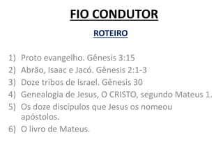 FIO CONDUTOR
ROTEIRO
1) Proto evangelho. Gênesis 3:15
2) Abrão, Isaac e Jacó. Gênesis 2:1-3
3) Doze tribos de Israel. Gênesis 30
4) Genealogia de Jesus, O CRISTO, segundo Mateus 1.
5) Os doze discípulos que Jesus os nomeou
apóstolos.
6) O livro de Mateus.
 