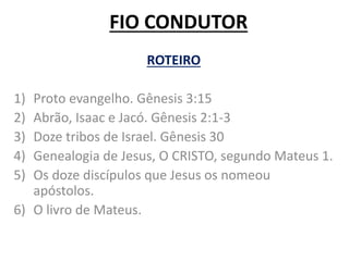 FIO CONDUTOR
ROTEIRO
1) Proto evangelho. Gênesis 3:15
2) Abrão, Isaac e Jacó. Gênesis 2:1-3
3) Doze tribos de Israel. Gênesis 30
4) Genealogia de Jesus, O CRISTO, segundo Mateus 1.
5) Os doze discípulos que Jesus os nomeou
apóstolos.
6) O livro de Mateus.
 