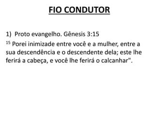 FIO CONDUTOR
1) Proto evangelho. Gênesis 3:15
15 Porei inimizade entre você e a mulher, entre a
sua descendência e o descendente dela; este lhe
ferirá a cabeça, e você lhe ferirá o calcanhar".
 