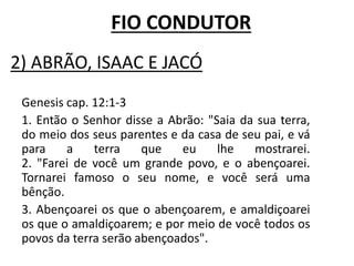 2) ABRÃO, ISAAC E JACÓ
Genesis cap. 12:1-3
1. Então o Senhor disse a Abrão: "Saia da sua terra,
do meio dos seus parentes e da casa de seu pai, e vá
para a terra que eu lhe mostrarei.
2. "Farei de você um grande povo, e o abençoarei.
Tornarei famoso o seu nome, e você será uma
bênção.
3. Abençoarei os que o abençoarem, e amaldiçoarei
os que o amaldiçoarem; e por meio de você todos os
povos da terra serão abençoados".
FIO CONDUTOR
 