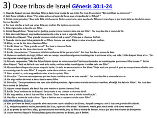 3) Doze tribos de Israel Gênesis 30:1-24
1. Quando Raquel viu que não dava filhos a Jacó, teve inveja de sua irmã. Por isso disse a Jacó: "Dê-me filhos ou morrerei! "
2. Jacó ficou irritado e disse: "Por acaso estou no lugar de Deus, que a impediu de ter filhos? "
3. Então ela respondeu: "Aqui está Bila, minha serva. Deite-se com ela, para que tenha filhos em meu lugar e por meio dela eu também possa
formar família".
4. Por isso ela deu a Jacó sua serva Bila por mulher. Ele deitou-se com ela,
5. Bila engravidou e deu-lhe um filho.
6. Então Raquel disse: "Deus me fez justiça, ouviu o meu clamor e deu-me um filho". Por isso deu-lhe o nome de Dã.
7. Bila, serva de Raquel, engravidou novamente e deu a Jacó o segundo filho.
8. Então disse Raquel: "Tive grande luta com minha irmã e venci". Pelo que o chamou Naftali.
9. Quando Lia viu que tinha parado de ter filhos, tomou sua serva Zilpa e a deu a Jacó por mulher.
10. Zilpa, serva de Lia, deu a Jacó um filho.
11. Então disse Lia: "Que grande sorte! " Por isso o chamou Gade.
12. Zilpa, serva de Lia, deu a Jacó mais um filho.
13. Então Lia exclamou: "Como sou feliz! As mulheres dirão que sou feliz". Por isso lhe deu o nome de Aser.
14. Durante a colheita do trigo, Rúben saiu ao campo, encontrou algumas mandrágoras e as trouxe a Lia, sua mãe. Então Raquel disse a Lia: "Dê-
me algumas mandrágoras do seu filho".
15. Mas ela respondeu: "Não lhe foi suficiente tomar de mim o marido? Vai tomar também as mandrágoras que o meu filho trouxe? " Então
disse Raquel: "Jacó se deitará com você esta noite, em troca das mandrágoras trazidas pelo seu filho".
16. Quando Jacó chegou do campo naquela tarde, Lia saiu ao seu encontro e lhe disse: "Hoje você me possuirá, pois eu comprei esse direito com
as mandrágoras do meu filho". E naquela noite ele se deitou com ela.
17. Deus ouviu Lia, e ela engravidou e deu a Jacó o quinto filho.
18. Disse Lia: "Deus me recompensou por ter dado a minha serva ao meu marido". Por isso deu-lhe o nome de Issacar.
19. Lia engravidou de novo e deu a Jacó o sexto filho.
20. Disse Lia: "Deus presenteou-me com uma dádiva preciosa. Agora meu marido me tratará melhor; afinal já lhe dei seis filhos". Por isso deu-
lhe o nome de Zebulom.
21. Algum tempo depois, ela deu à luz uma menina a quem chamou Diná.
22. Então Deus lembrou-se de Raquel. Deus ouviu o seu clamor e a tornou fértil.
23. Ela engravidou, e deu à luz um filho e disse: "Deus tirou de mim a minha humilhação".
24. Deu-lhe o nome de José e disse: "Que o Senhor me acrescente ainda outro filho".
BENJAMIN Gênesis 35:16-19
16. Eles partiram de Betel, e quando ainda estavam a certa distância de Efrata, Raquel começou a dar à luz com grande dificuldade.
17. E, enquanto padecia muito, tentando dar à luz, a parteira lhe disse: "Não tenha medo, pois você ainda terá outro menino".
18. Já ao ponto de sair-lhe a vida, quando estava morrendo, deu ao filho o nome de Benoni. Mas o pai deu-lhe o nome de Benjamim.
19. Assim morreu Raquel e foi sepultada junto do caminho de Efrata, que é Belém.
 