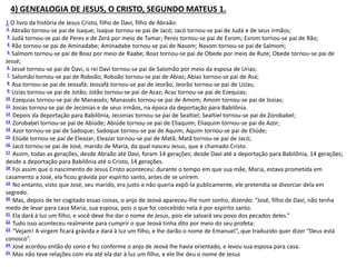 4) GENEALOGIA DE JESUS, O CRISTO, SEGUNDO MATEUS 1.
1 O livro da história de Jesus Cristo, filho de Davi, filho de Abraão:
2 Abraão tornou-se pai de Isaque; Isaque tornou-se pai de Jacó; Jacó tornou-se pai de Judá e de seus irmãos;
3 Judá tornou-se pai de Peres e de Zerá por meio de Tamar; Peres tornou-se pai de Esrom; Esrom tornou-se pai de Rão;
4 Rão tornou-se pai de Aminadabe; Aminadabe tornou-se pai de Nasom; Nasom tornou-se pai de Salmom;
5 Salmom tornou-se pai de Boaz por meio de Raabe; Boaz tornou-se pai de Obede por meio de Rute; Obede tornou-se pai de
Jessé;
6 Jessé tornou-se pai de Davi, o rei Davi tornou-se pai de Salomão por meio da esposa de Urias;
7 Salomão tornou-se pai de Roboão; Roboão tornou-se pai de Abias; Abias tornou-se pai de Asa;
8 Asa tornou-se pai de Jeosafá; Jeosafá tornou-se pai de Jeorão; Jeorão tornou-se pai de Uzias;
9 Uzias tornou-se pai de Jotão; Jotão tornou-se pai de Acaz; Acaz tornou-se pai de Ezequias;
10 Ezequias tornou-se pai de Manassés; Manassés tornou-se pai de Amom; Amom tornou-se pai de Josias;
11 Josias tornou-se pai de Jeconias e de seus irmãos, na época da deportação para Babilônia.
12 Depois da deportação para Babilônia, Jeconias tornou-se pai de Sealtiel; Sealtiel tornou-se pai de Zorobabel;
13 Zorobabel tornou-se pai de Abiúde; Abiúde tornou-se pai de Eliaquim; Eliaquim tornou-se pai de Azor;
14 Azor tornou-se pai de Sadoque; Sadoque tornou-se pai de Aquim; Aquim tornou-se pai de Eliúde;
15 Eliúde tornou-se pai de Eleazar; Eleazar tornou-se pai de Matã; Matã tornou-se pai de Jacó;
16 Jacó tornou-se pai de José, marido de Maria, da qual nasceu Jesus, que é chamado Cristo.
17 Assim, todas as gerações, desde Abraão até Davi, foram 14 gerações; desde Davi até a deportação para Babilônia, 14 gerações;
desde a deportação para Babilônia até o Cristo, 14 gerações.
18 Foi assim que o nascimento de Jesus Cristo aconteceu: durante o tempo em que sua mãe, Maria, estava prometida em
casamento a José, ela ficou grávida por espírito santo, antes de se unirem.
19 No entanto, visto que José, seu marido, era justo e não queria expô-la publicamente, ele pretendia se divorciar dela em
segredo.
20 Mas, depois de ter cogitado essas coisas, o anjo de Jeová apareceu-lhe num sonho, dizendo: “José, filho de Davi, não tenha
medo de levar para casa Maria, sua esposa, pois o que foi concebido nela é por espírito santo.
21 Ela dará à luz um filho, e você deve lhe dar o nome de Jesus, pois ele salvará seu povo dos pecados deles.”
22 Tudo isso aconteceu realmente para cumprir o que Jeová tinha dito por meio do seu profeta:
23 “Vejam! A virgem ficará grávida e dará à luz um filho, e lhe darão o nome de Emanuel”, que traduzido quer dizer “Deus está
conosco”.
24 José acordou então do sono e fez conforme o anjo de Jeová lhe havia orientado, e levou sua esposa para casa.
25 Mas não teve relações com ela até ela dar à luz um filho, e ele lhe deu o nome de Jesus
 