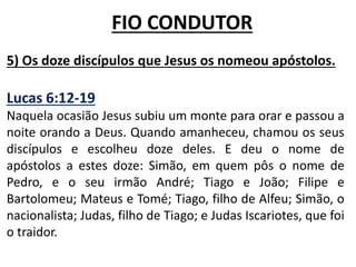 5) Os doze discípulos que Jesus os nomeou apóstolos.
Lucas 6:12-19
Naquela ocasião Jesus subiu um monte para orar e passou a
noite orando a Deus. Quando amanheceu, chamou os seus
discípulos e escolheu doze deles. E deu o nome de
apóstolos a estes doze: Simão, em quem pôs o nome de
Pedro, e o seu irmão André; Tiago e João; Filipe e
Bartolomeu; Mateus e Tomé; Tiago, filho de Alfeu; Simão, o
nacionalista; Judas, filho de Tiago; e Judas Iscariotes, que foi
o traidor.
FIO CONDUTOR
 
